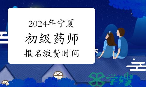 2024年宁夏卫生专业初级药师资格考试报名缴费时间：1月29日起