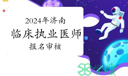 2024年济南临床执业医师资格考试报名进入审核阶段，这些事项要注意