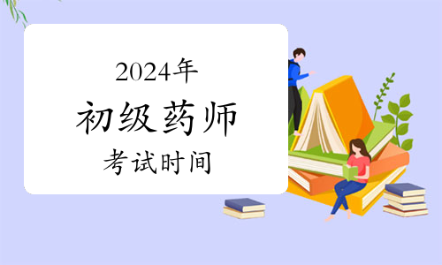 2024年卫生专业初级药师资格考试时间：4月13日开始