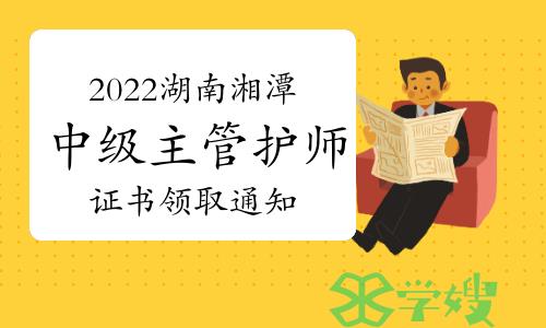 湘潭市卫生健康委员会发布：2022年湖南湘潭中级主管护师证书领取通知