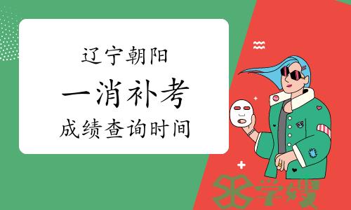 辽宁朝阳一级消防工程师补考成绩查询时间：预计2023年6月底前