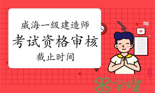 2023年山东威海一级建造师考试资格审核截止时间为7月10日16：00