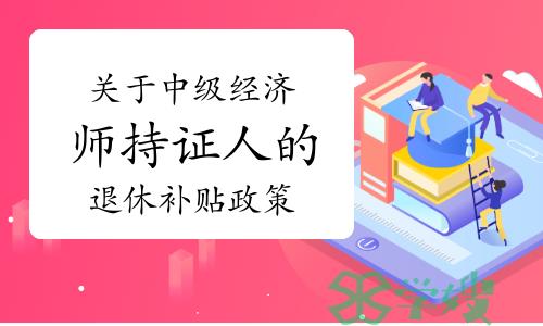 关于中级经济师持证人的退休补贴政策你知道吗？