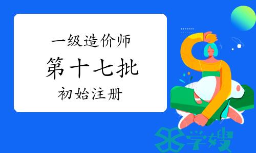 2023年第十七批一级造价工程师初始注册审核意见公示，1387人通过