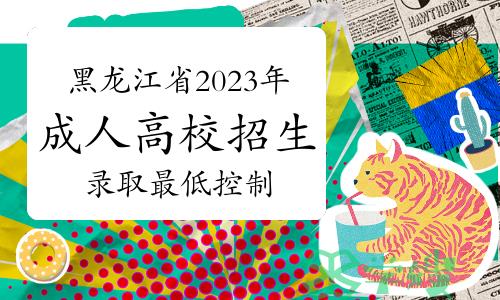 关于公布黑龙江省2023年成人高校招生录取最低控制分数线的通知