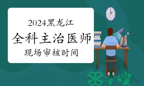 2024年黑龙江全科主治医师现场审核时间：12月7日-15日