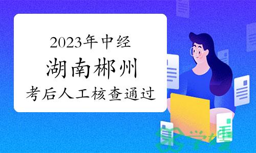 2023年中级经济师湖南郴州考后人工核查通过人员公示