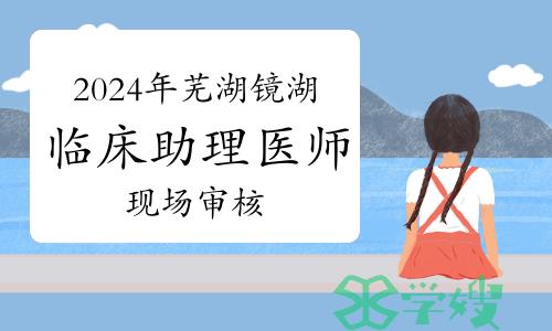 官方发布：2024年芜湖市镜湖区临床助理医师资格考试现场审核通知