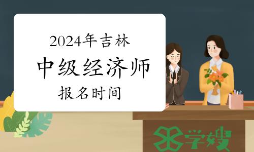 2024年吉林中级经济师报名时间：预计8月12-9月11日