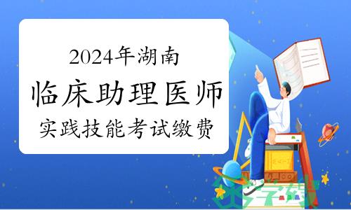 2024年湖南临床助理医师资格考试实践技能考试缴费：3月18日开始