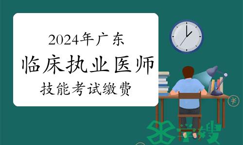 已开始！2024年广东临床执业医师技能考试缴费时间及方式