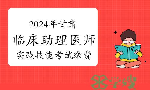 已开始！2024年甘肃临床助理医师资格考试实践技能考试缴费时间