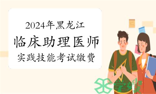 2024年黑龙江临床助理医师实践技能考试缴费时间：4月2日至10日