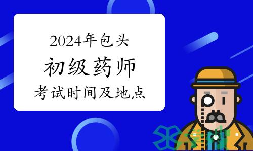 考生关注：2024年内蒙古包头初级药师资格考试考前提示