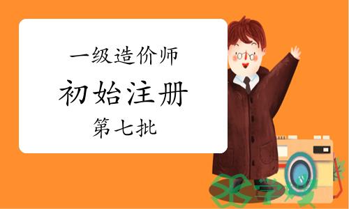 住建部：2024年第七批一级造价师初始注册审核意见公示