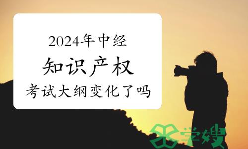 2024年中级经济师知识产权专业考试大纲变化了吗？