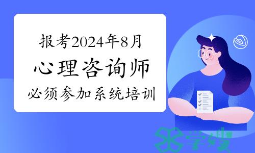 注意：报考2024年8月心理咨询师必须参加系统培训