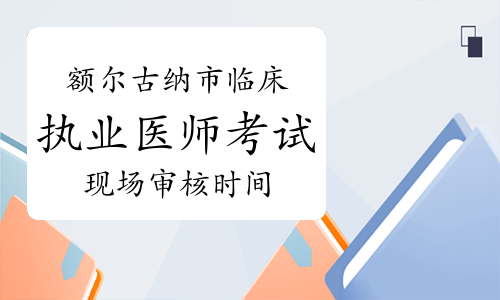 2023年内蒙古额尔古纳市临床执业医师考试现场审核时间