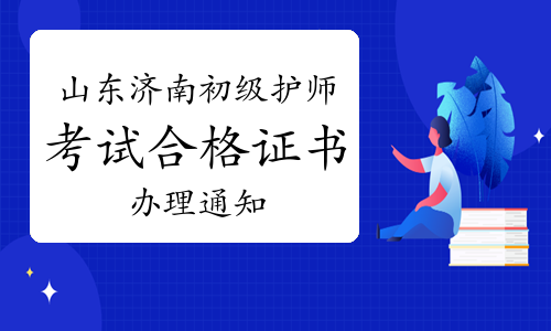 济南市人事考试中心发布：2022年山东济南初级护师考试合格证书办理通知