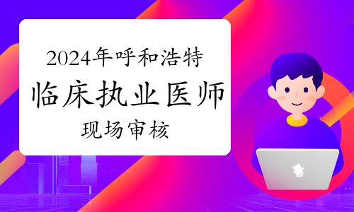 2024年内蒙古呼和浩特临床执业医师资格考试报名现场审核