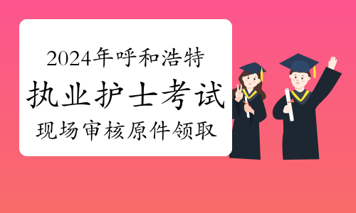 考生注意：2024年呼和浩特执业护士资格考试现场审核原件领取