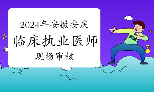 官方发布：2024年安徽安庆临床执业医师资格考试现场审核时间