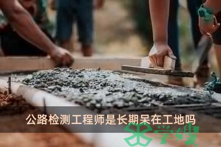 公路检测工程师是长期呆在工地吗