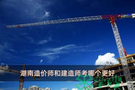 湖南造价师和建造师考哪个更好